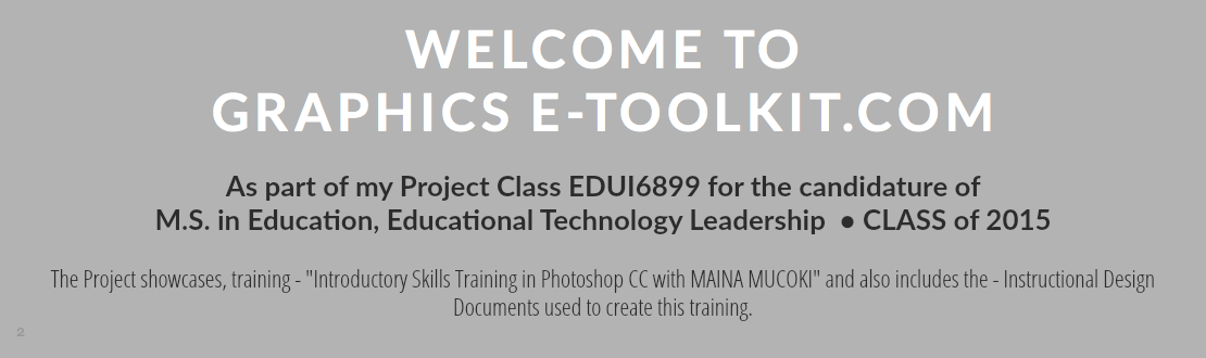 WELCOME TO
GRAPHICS E-TOOLKIT.COM As part of my Project Class EDUI6899 for the candidature of M.S. in Education, Educational Technology Leadership • CLASS of 2015 The Project showcases, training - "Introductory Skills Training in Photoshop CC with MAINA MUCOKI" and also includes the - Instructional Design Documents used to create this training.
2